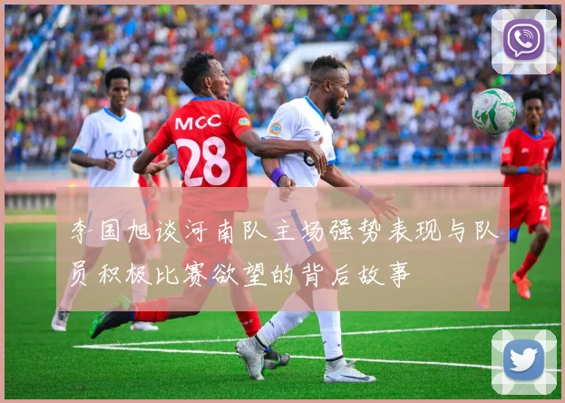 李国旭谈河南队主场强势表现与队员积极比赛欲望的背后故事