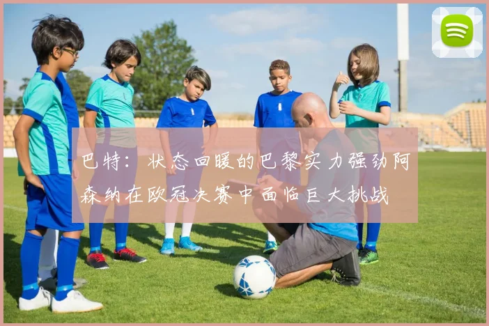 巴特：状态回暖的巴黎实力强劲阿森纳在欧冠决赛中面临巨大挑战