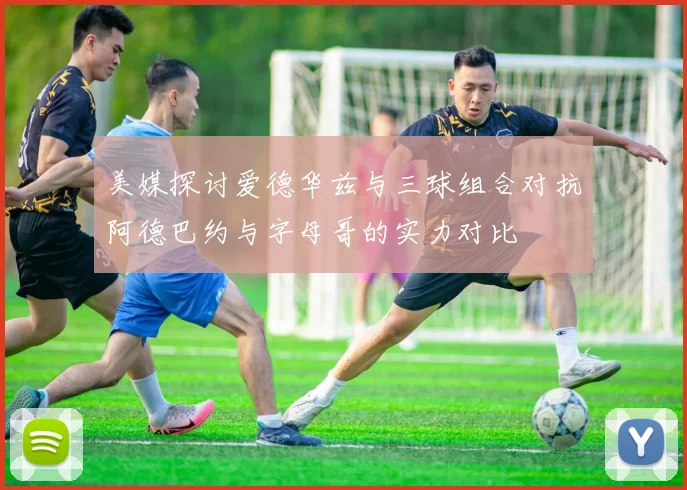 美媒探讨爱德华兹与三球组合对抗阿德巴约与字母哥的实力对比