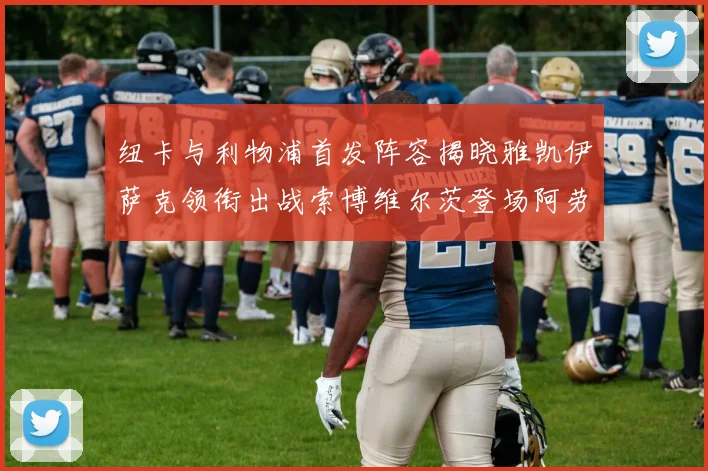 纽卡与利物浦首发阵容揭晓雅凯伊萨克领衔出战索博维尔茨登场阿劳霍待命替补