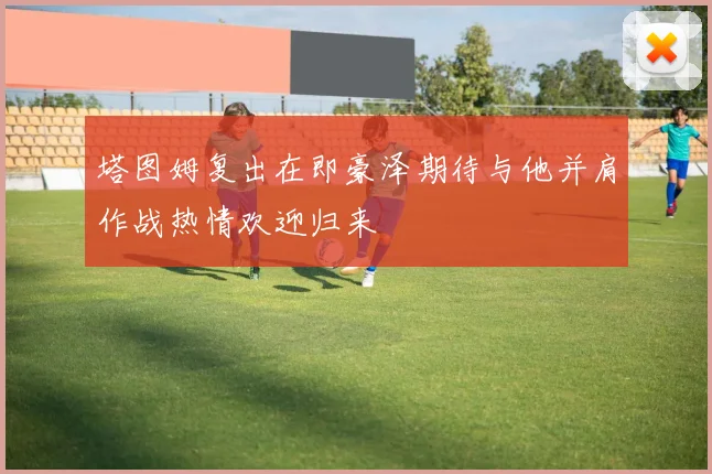 塔图姆复出在即豪泽期待与他并肩作战热情欢迎归来