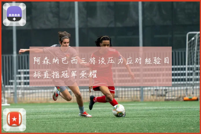 阿森纳巴西三将谈压力应对经验目标直指冠军荣耀