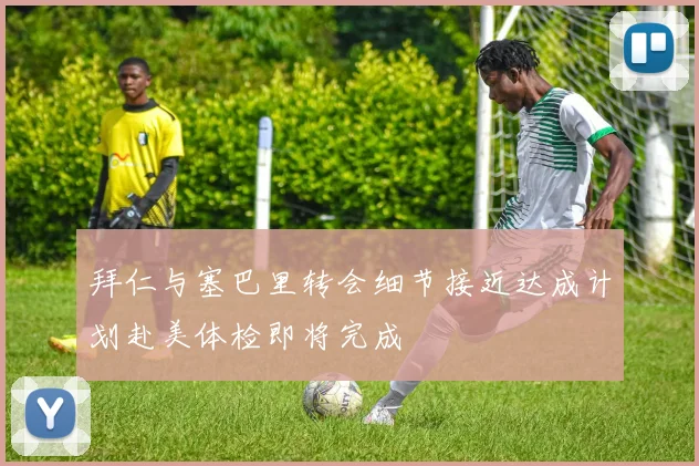 拜仁与塞巴里转会细节接近达成计划赴美体检即将完成