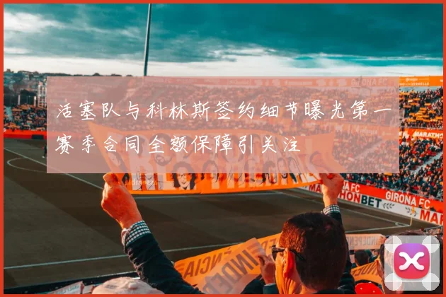 活塞队与科林斯签约细节曝光第一赛季合同全额保障引关注
