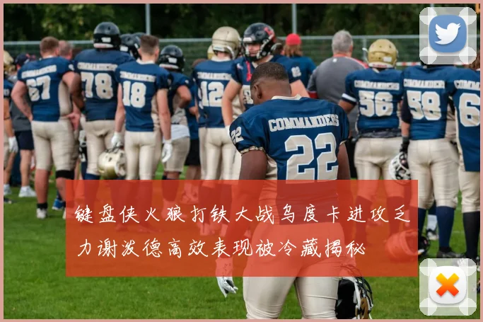 键盘侠火狼打铁大战乌度卡进攻乏力谢泼德高效表现被冷藏揭秘