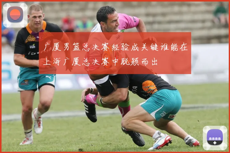 广厦男篮总决赛经验成关键谁能在上海广厦总决赛中脱颖而出