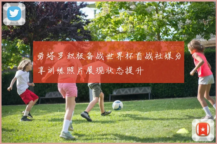 劳塔罗积极备战世界杯首战社媒分享训练照片展现状态提升