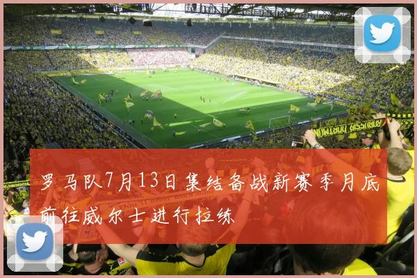 罗马队7月13日集结备战新赛季月底前往威尔士进行拉练