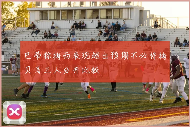 巴蒂称梅西表现超出预期不必将梅贝马三人分开比较