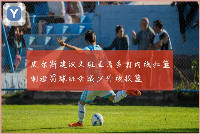 皮尔斯建议文班亚马多打内线扣篮制造罚球机会减少外线投篮