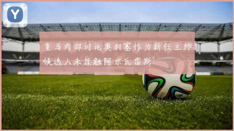 皇马内部讨论奥利塞作为新任主帅候选人未接触阿尔瓦雷斯