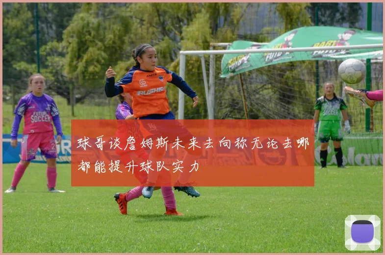 球哥谈詹姆斯未来去向称无论去哪都能提升球队实力