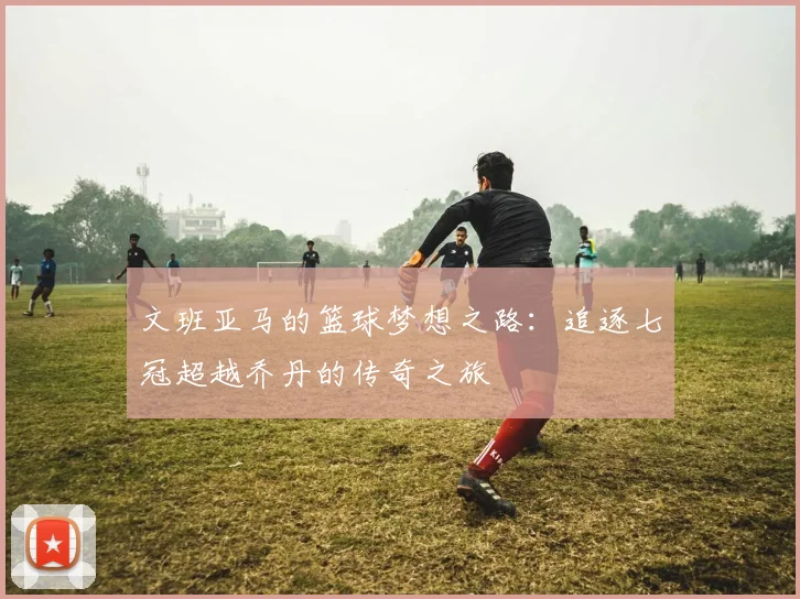 文班亚马的篮球梦想之路：追逐七冠超越乔丹的传奇之旅