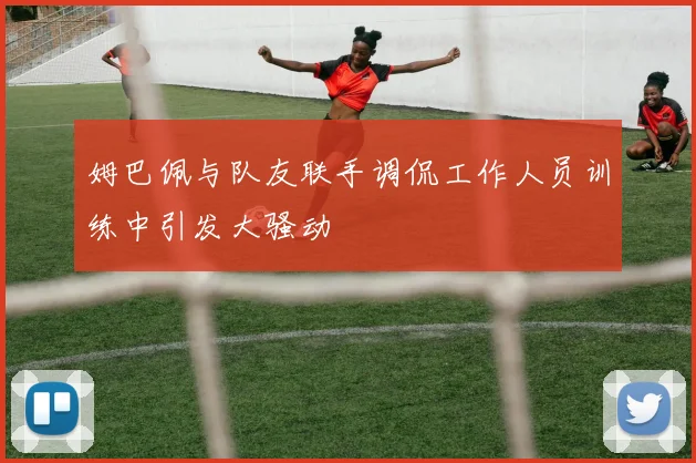姆巴佩与队友联手调侃工作人员训练中引发大骚动